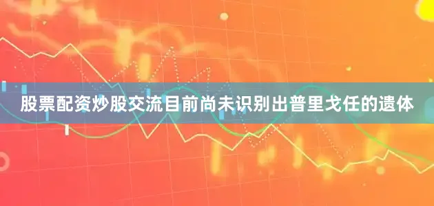股票配资炒股交流目前尚未识别出普里戈任的遗体