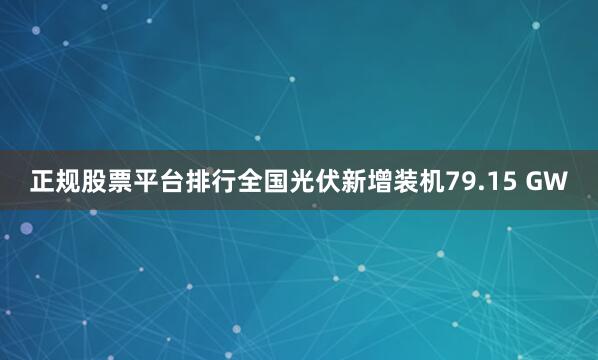正规股票平台排行全国光伏新增装机79.15 GW