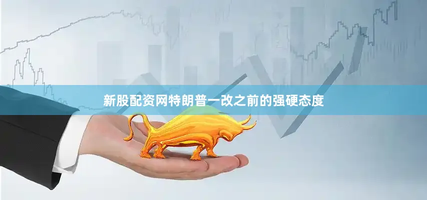 新股配资网特朗普一改之前的强硬态度